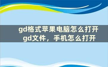 gd格式苹果电脑怎么打开 gd文件，手机怎么打开